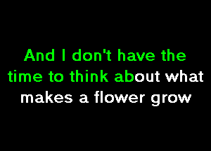 And I don't have the

time to think about what
makes a flower grow