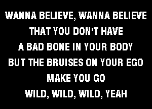 WANNA BELIEVE, WANNA BELIEVE
THAT YOU DON'T HAVE
A BAD BONE IN YOUR BODY
BUT THE BRUISES ON YOUR EGO
MAKE YOU GO
WILD, WILD, WILD, YEAH