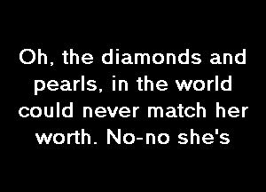 Oh, the diamonds and
pearls, in the world
could never match her
worth. No-no she's