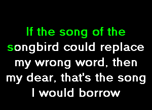 If the song of the
songbird could replace
my wrong word, then
my dear, that's the song
I would borrow