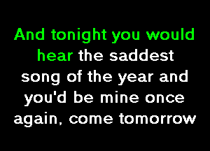 And tonight you would
hear the saddest
song of the year and
you'd be mine once
again, come tomorrow