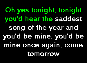Oh yes tonight, tonight
you'd hear the saddest
song of the year and
you'd be mine, you'd be
mine once again, come
tomorrow