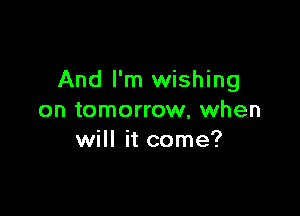 And I'm wishing

on tomorrow, when
will it come?