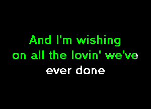 And I'm wishing

on all the lovin' we've
ever done