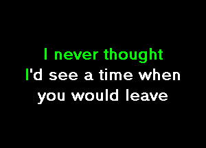 I never thought

I'd see a time when
you would leave