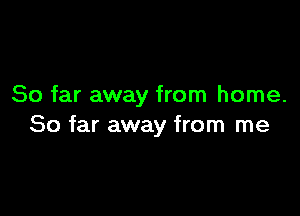 So far away from home.

So far away from me