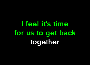 I feel it's time

for us to get back
together