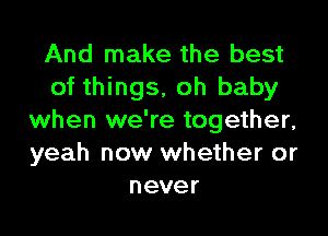 And make the best
of things, oh baby

when we're together,
yeah now whether or
never