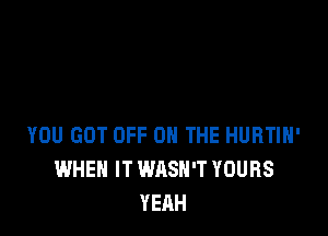 YOU GOT OFF ON THE HURTIH'
WHEN IT WASH'T YOURS
YEAH