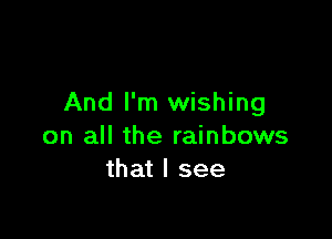 And I'm wishing

on all the rainbows
that I see