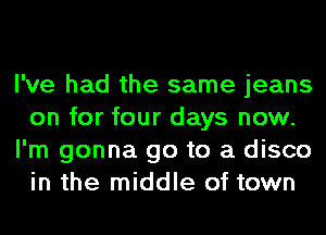 I've had the same jeans
on for four days now.
I'm gonna go to a disco
in the middle of town