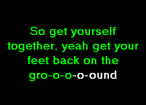 So get yourself
together. yeah get your

feet back on the
gro-o-o-o-ound