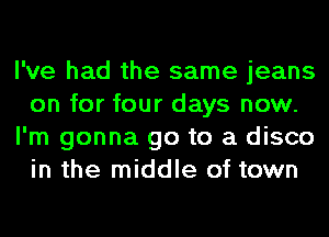 I've had the same jeans
on for four days now.
I'm gonna go to a disco
in the middle of town