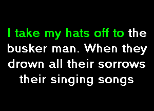 I take my hats off to the

busker man. When they

drown all their sorrows
their singing songs