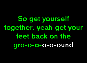 So get yourself
together. yeah get your

feet back on the
gro-o-o-o-o-ound