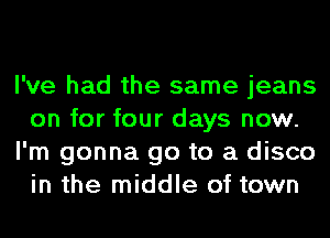 I've had the same jeans
on for four days now.
I'm gonna go to a disco
in the middle of town