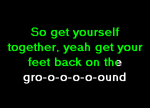 So get yourself
together. yeah get your

feet back on the
gro-o-o-o-o-ound