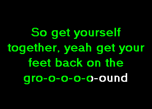 So get yourself
together. yeah get your

feet back on the
gro-o-o-o-o-ound