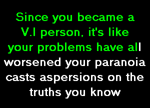 Since you became a
V.l person, it's like
your problems have all
worsened your paranoia
casts aspersions on the
truths you know