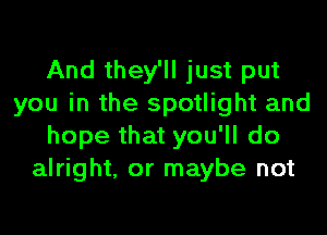 And they'll just put
you in the spotlight and
hope that you'll do
alright, or maybe not