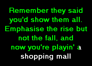 Remember they said
you'd show them all.
Emphasise the rise but
not the fall, and
now you're playin' a
shopping mall