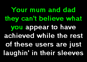 Your mum and dad
they can't believe what
you appear to have
achieved while the rest
of these users are just
laughin' in their sleeves