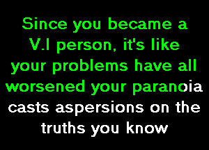 Since you became a
V.l person, it's like
your problems have all
worsened your paranoia
casts aspersions on the
truths you know