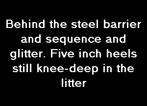 Behind the steel barrier
and sequence and
glitter. Five inch heels
still knee-deep in the
litter