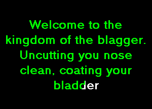 Welcome to the
kingdom of the blagger.
Uncutting you nose

clean, coating your
bladder