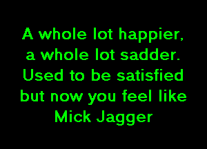 A whole lot happier,
a whole lot sadder.
Used to be satisfied
but now you feel like
Mick Jagger