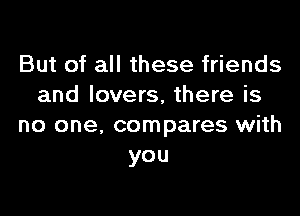 But of all these friends
and lovers, there is

no one. compares with
you