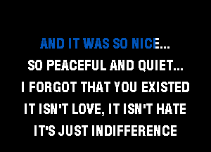 AND IT WAS 80 NICE...

SO PEACEFUL AND QUIET...
I FORGOT THAT YOU EXISTED
IT ISN'T LOVE, IT ISN'T HATE

IT'S JUST IHDIFFEREHCE