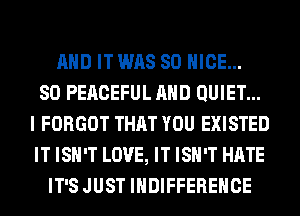AND IT WAS 80 NICE...

SO PEACEFUL AND QUIET...
I FORGOT THAT YOU EXISTED
IT ISN'T LOVE, IT ISN'T HATE

IT'S JUST IHDIFFEREHCE
