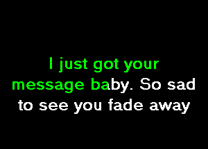 I just got your

message baby. So sad
to see you fade away