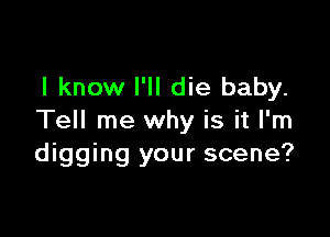 I know I'll die baby.

Tell me why is it I'm
digging your scene?
