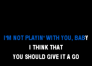 I'M NOT PLAYIH' WITH YOU, BABY
I THINK THAT
YOU SHOULD GIVE IT A GO