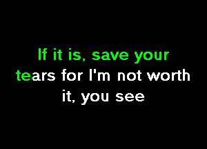 If it is, save your

tears for I'm not worth
it, you see