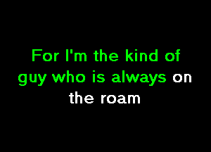 For I'm the kind of

guy who is always on
the roam