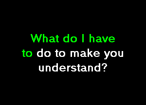 What do I have

to do to make you
understand?