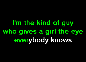 I'm the kind of guy

who gives a girl the eye
everybody knows