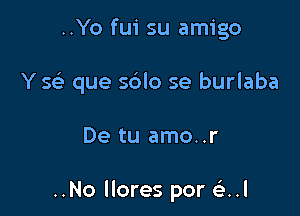 ..Yo fui su amigo
Y se' que sblo se burlaba

De tu amo..r

..No llores por Q.l