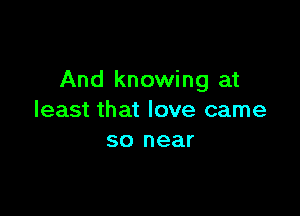 And knowing at

least that love came
so near