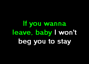 If you wanna

leave, baby I won't
beg you to stay