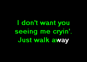 I don't want you

seeing me cryin'.
J ust walk away