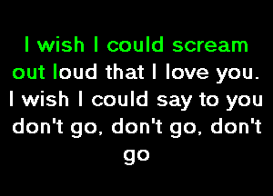 I wish I could scream
out loud that I love you.
I wish I could say to you
don't go, don't go, don't

go