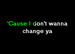 'Cause I don't wanna

change ya