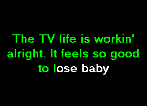 The TV life is workin'

alright. It feels so good
to lose baby