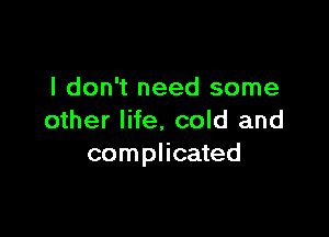 I don't need some

other life, cold and
complicated