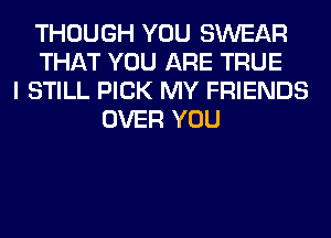 THOUGH YOU SWEAR
THAT YOU ARE TRUE
I STILL PICK MY FRIENDS
OVER YOU