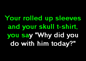 Your rolled up sleeves
and your skull t-shirt,

you say Why did you
do with him today?